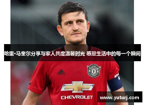 哈里·马奎尔分享与家人共度温馨时光 感恩生活中的每一个瞬间