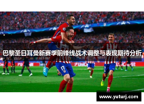 巴黎圣日耳曼新赛季前锋线战术调整与表现期待分析 巴黎圣日耳曼新赛季前锋线战术调整与表现期待分析