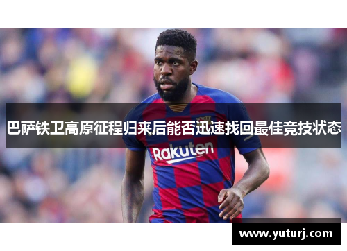 巴萨铁卫高原征程归来后能否迅速找回最佳竞技状态 巴萨铁卫高原征程归来后能否迅速找回最佳竞技状态