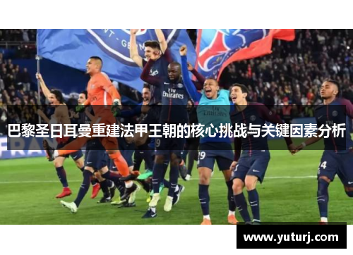 巴黎圣日耳曼重建法甲王朝的核心挑战与关键因素分析 巴黎圣日耳曼重建法甲王朝的核心挑战与关键因素分析