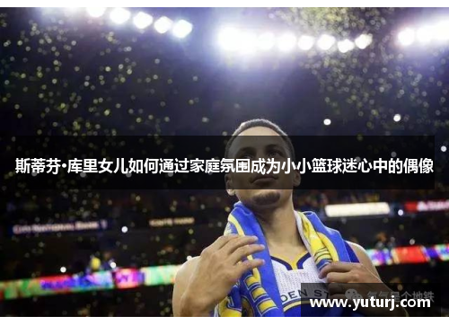 斯蒂芬·库里女儿如何通过家庭氛围成为小小篮球迷心中的偶像 斯蒂芬·库里女儿如何通过家庭氛围成为小小篮球迷心中的偶像