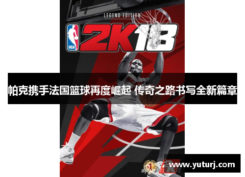 帕克携手法国篮球再度崛起 传奇之路书写全新篇章