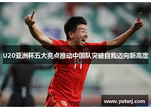 U20亚洲杯五大亮点推动中国队突破自我迈向新高度