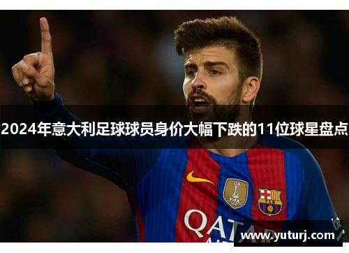 2024年意大利足球球员身价大幅下跌的11位球星盘点 2024年意大利足球球员身价大幅下跌的11位球星盘点