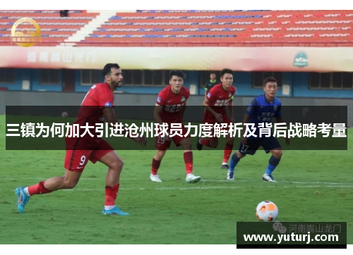 三镇为何加大引进沧州球员力度解析及背后战略考量 三镇为何加大引进沧州球员力度解析及背后战略考量