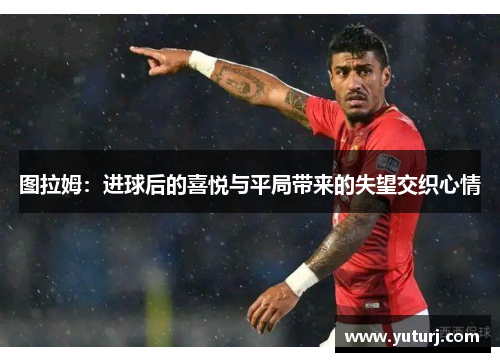 图拉姆：进球后的喜悦与平局带来的失望交织心情