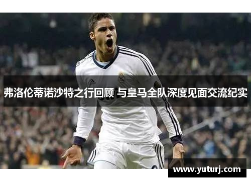 弗洛伦蒂诺沙特之行回顾 与皇马全队深度见面交流纪实