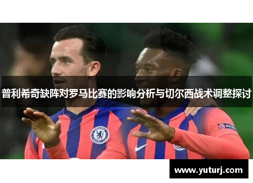 普利希奇缺阵对罗马比赛的影响分析与切尔西战术调整探讨