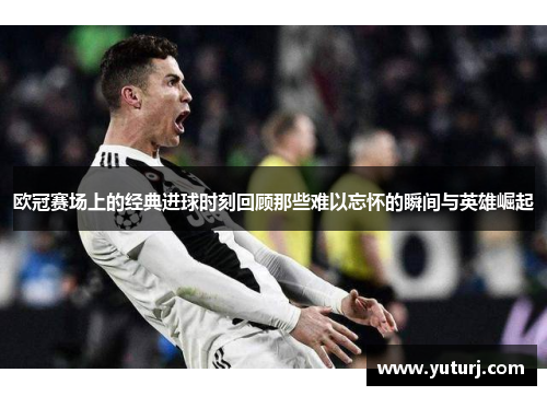 欧冠赛场上的经典进球时刻回顾那些难以忘怀的瞬间与英雄崛起 欧冠赛场上的经典进球时刻回顾那些难以忘怀的瞬间与英雄崛起