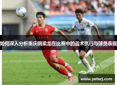 如何深入分析重庆铜梁龙在比赛中的战术执行与球员表现 如何深入分析重庆铜梁龙在比赛中的战术执行与球员表现