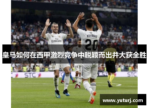 皇马如何在西甲激烈竞争中脱颖而出并大获全胜 皇马如何在西甲激烈竞争中脱颖而出并大获全胜