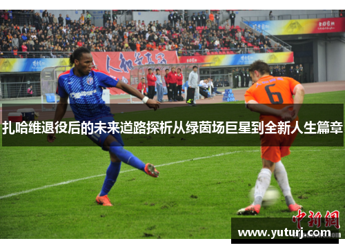 扎哈维退役后的未来道路探析从绿茵场巨星到全新人生篇章 扎哈维退役后的未来道路探析从绿茵场巨星到全新人生篇章