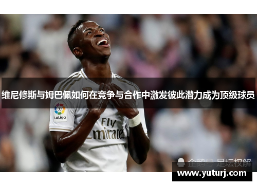 维尼修斯与姆巴佩如何在竞争与合作中激发彼此潜力成为顶级球员