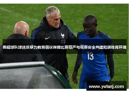 英超球队球迷反暴力教育倡议保障比赛尊严与观赛安全共建和谐体育环境 英超球队球迷反暴力教育倡议保障比赛尊严与观赛安全共建和谐体育环境