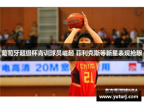 葡萄牙超级杯青训球员崛起 菲利克斯等新星表现抢眼