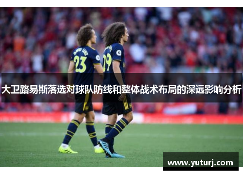 大卫路易斯落选对球队防线和整体战术布局的深远影响分析 大卫路易斯落选对球队防线和整体战术布局的深远影响分析