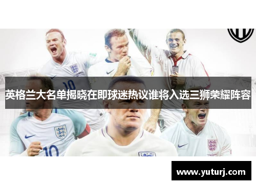 英格兰大名单揭晓在即球迷热议谁将入选三狮荣耀阵容