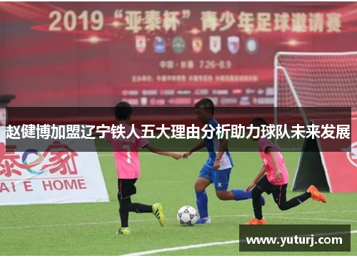 赵健博加盟辽宁铁人五大理由分析助力球队未来发展 赵健博加盟辽宁铁人五大理由分析助力球队未来发展
