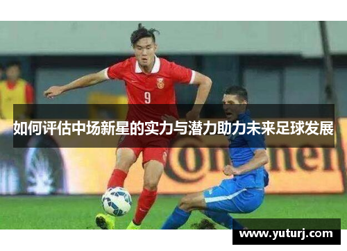 如何评估中场新星的实力与潜力助力未来足球发展