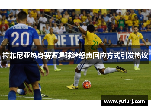 拉菲尼亚热身赛遭遇球迷怒声回应方式引发热议