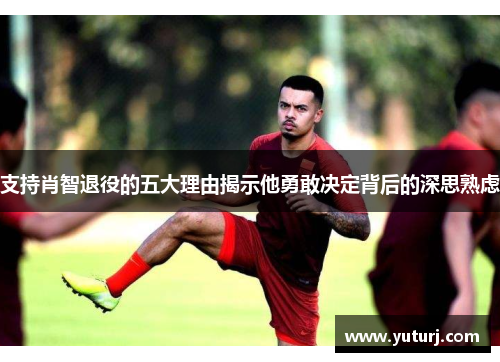 支持肖智退役的五大理由揭示他勇敢决定背后的深思熟虑