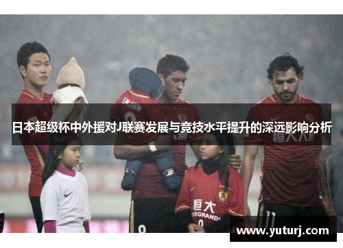 日本超级杯中外援对J联赛发展与竞技水平提升的深远影响分析